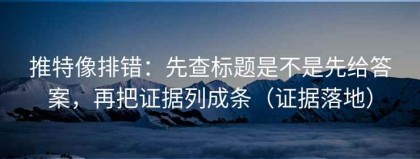 推特像排错：先查标题是不是先给答案，再把证据列成条（证据落地）