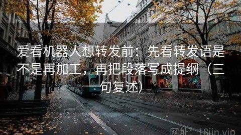 爱看机器人想转发前：先看转发语是不是再加工，再把段落写成提纲（三句复述）