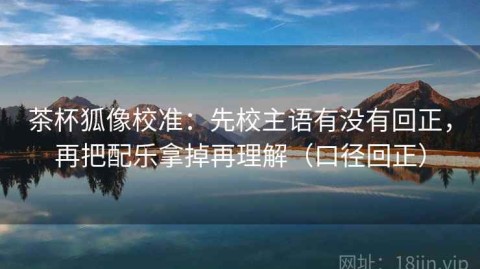茶杯狐像校准：先校主语有没有回正，再把配乐拿掉再理解（口径回正）