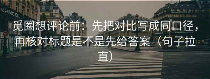 觅圈想评论前：先把对比写成同口径，再核对标题是不是先给答案（句子拉直）