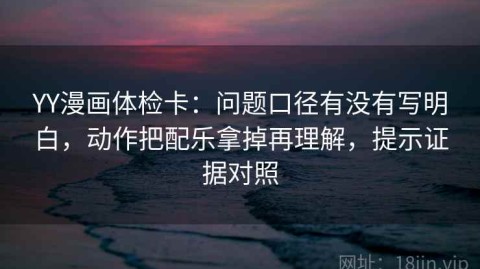 YY漫画体检卡：问题口径有没有写明白，动作把配乐拿掉再理解，提示证据对照