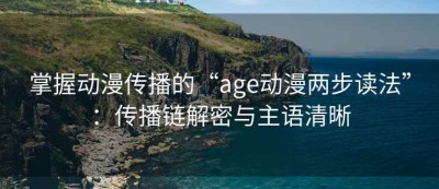 掌握动漫传播的“age动漫两步读法”：传播链解密与主语清晰
