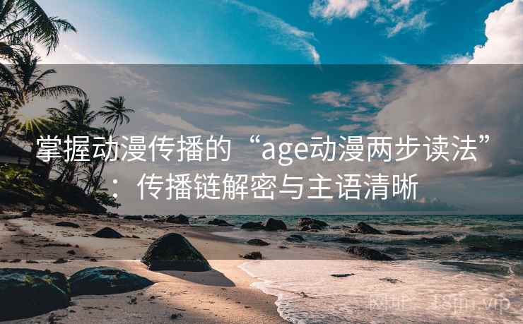 掌握动漫传播的“age动漫两步读法”：传播链解密与主语清晰
