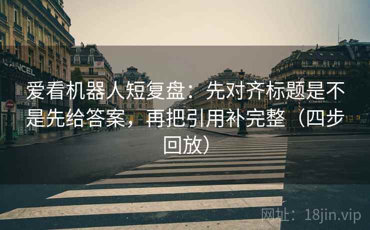 爱看机器人短复盘：先对齐标题是不是先给答案，再把引用补完整（四步回放）
