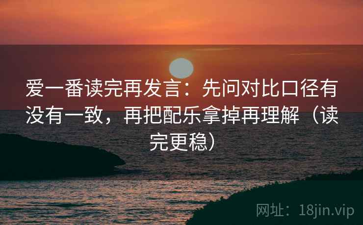 爱一番读完再发言：先问对比口径有没有一致，再把配乐拿掉再理解（读完更稳）