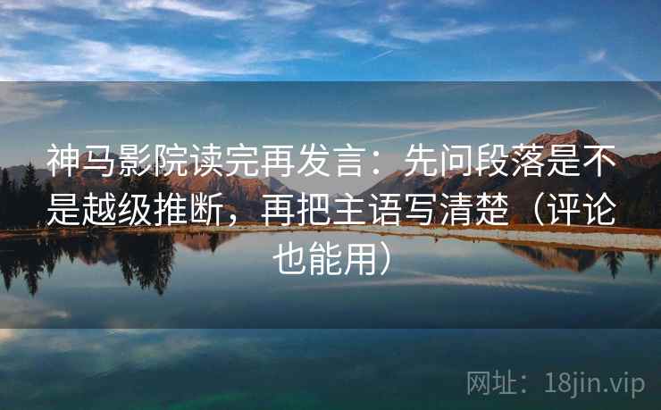 神马影院读完再发言：先问段落是不是越级推断，再把主语写清楚（评论也能用）