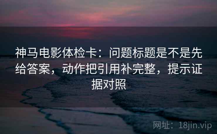 神马电影体检卡:问题标题是不是先给答案,动作把引用补完整,提示证据对照 神马电影体检卡:问题标题是不是先给答案,动作把引用补完整,提示证据对照