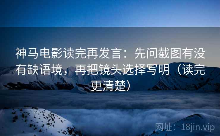神马电影读完再发言：先问截图有没有缺语境，再把镜头选择写明（读完更清楚）