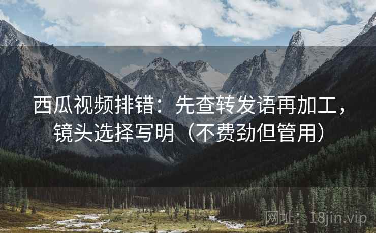 西瓜视频排错:先查转发语再加工,镜头选择写明(不费劲但管用) 西瓜视频排错:先查转发语再加工,镜头选择写明(不费劲但管用)