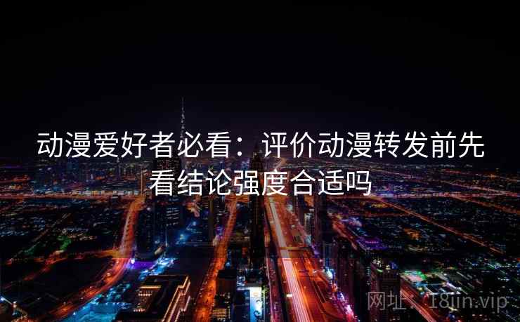 动漫爱好者必看:评价动漫转发前先看结论强度合适吗 动漫爱好者必看:评价动漫转发前先看结论强度合适吗