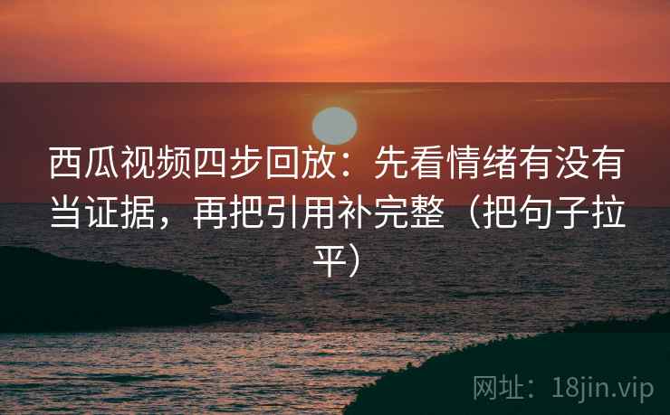 西瓜视频四步回放：先看情绪有没有当证据，再把引用补完整（把句子拉平）
