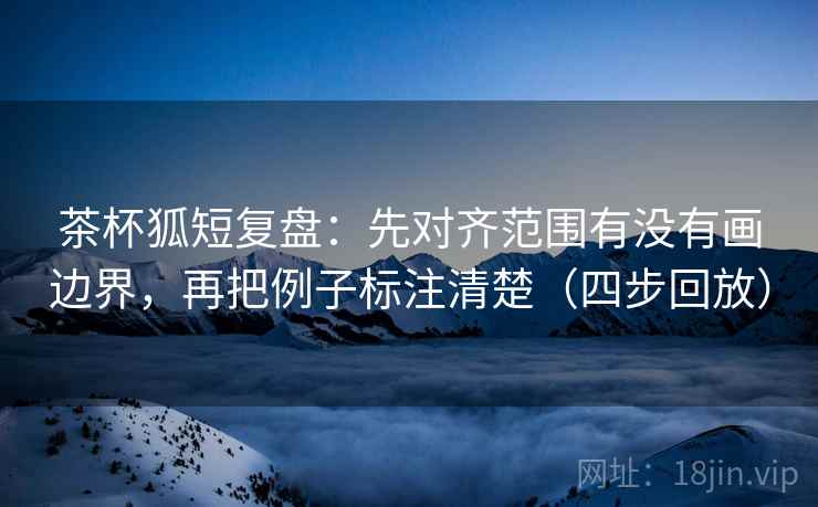 茶杯狐短复盘：先对齐范围有没有画边界，再把例子标注清楚（四步回放）