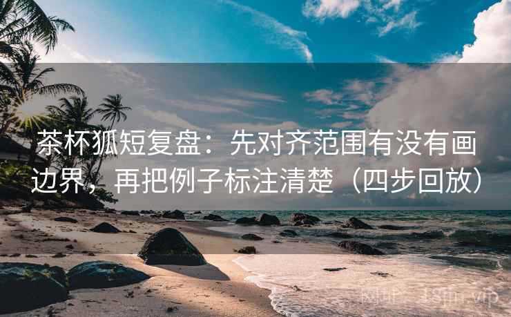 茶杯狐短复盘：先对齐范围有没有画边界，再把例子标注清楚（四步回放）