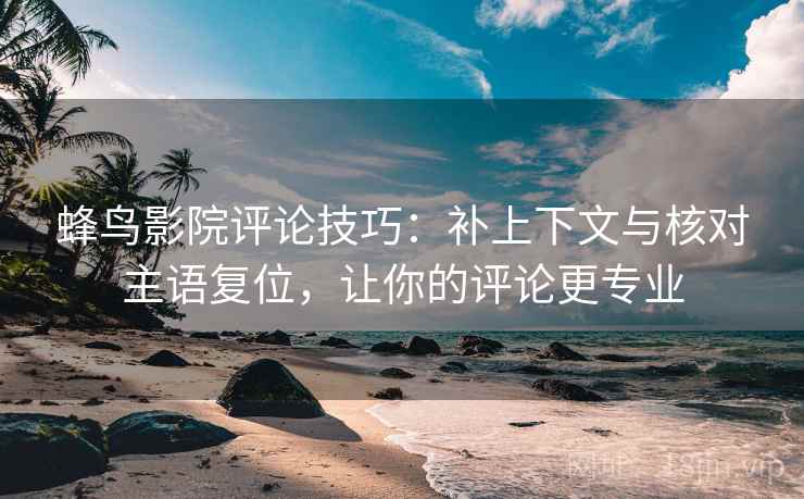 蜂鸟影院评论技巧：补上下文与核对主语复位，让你的评论更专业