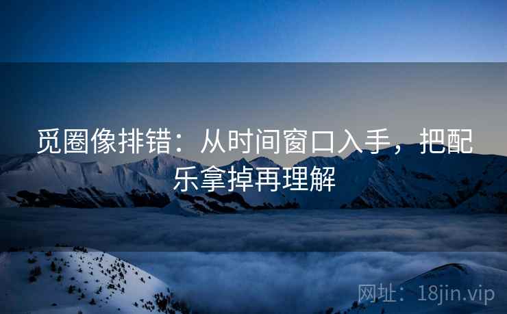 觅圈像排错：从时间窗口入手，把配乐拿掉再理解