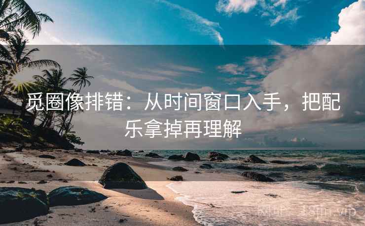 觅圈像排错：从时间窗口入手，把配乐拿掉再理解