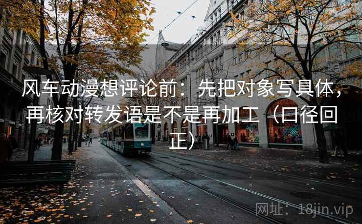 风车动漫想评论前：先把对象写具体，再核对转发语是不是再加工（口径回正）