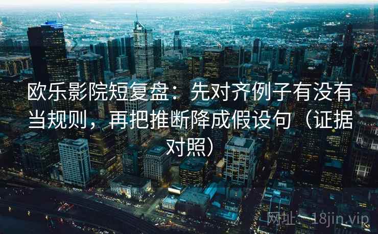 欧乐影院短复盘：先对齐例子有没有当规则，再把推断降成假设句（证据对照）