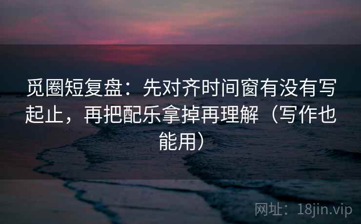 觅圈短复盘:先对齐时间窗有没有写起止,再把配乐拿掉再理解(写作也能用) 觅圈短复盘:先对齐时间窗有没有写起止,再把配乐拿掉再理解(写作也能用)