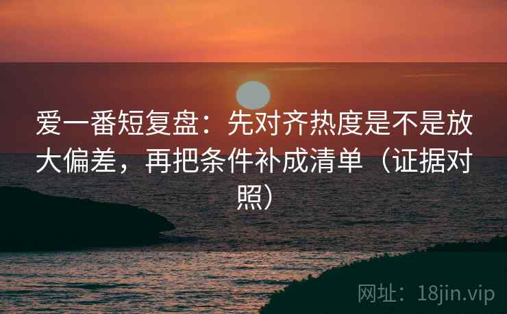 爱一番短复盘：先对齐热度是不是放大偏差，再把条件补成清单（证据对照）