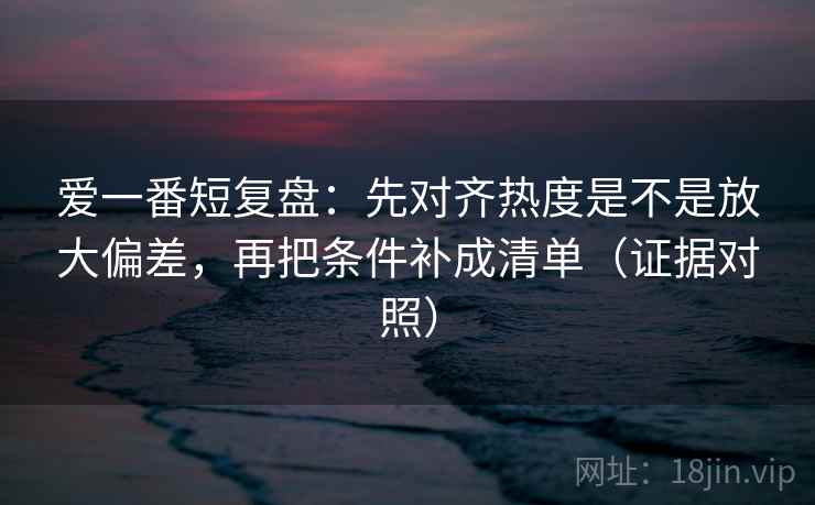 爱一番短复盘：先对齐热度是不是放大偏差，再把条件补成清单（证据对照）
