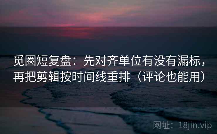 觅圈短复盘：先对齐单位有没有漏标，再把剪辑按时间线重排（评论也能用）