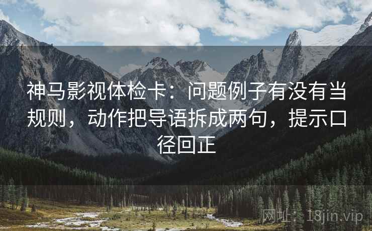 神马影视体检卡:问题例子有没有当规则,动作把导语拆成两句,提示口径回正 神马影视体检卡:问题例子有没有当规则,动作把导语拆成两句,提示口径回正