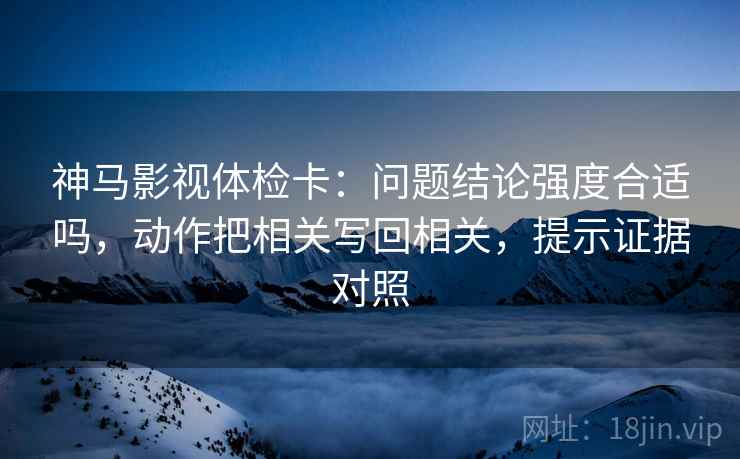 神马影视体检卡：问题结论强度合适吗，动作把相关写回相关，提示证据对照