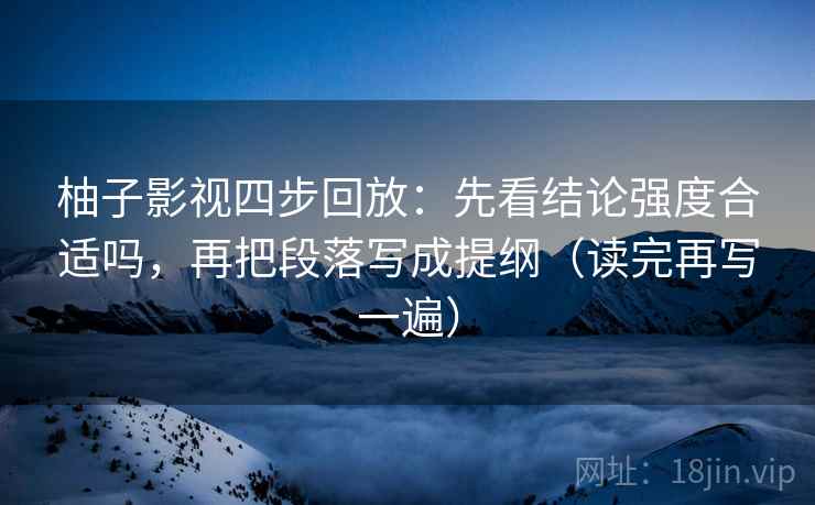 柚子影视四步回放:先看结论强度合适吗,再把段落写成提纲(读完再写一遍) 柚子影视四步回放:先看结论强度合适吗,再把段落写成提纲(读完再写一遍)