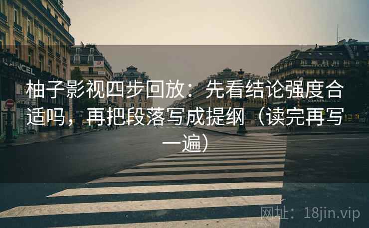 柚子影视四步回放:先看结论强度合适吗,再把段落写成提纲(读完再写一遍) 柚子影视四步回放:先看结论强度合适吗,再把段落写成提纲(读完再写一遍)