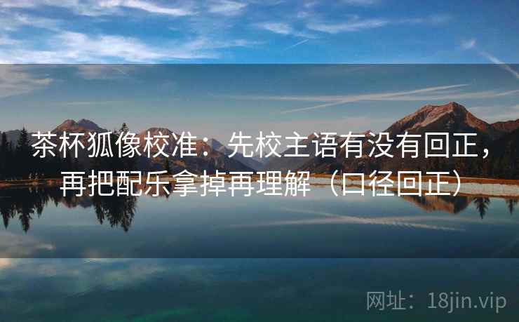 茶杯狐像校准：先校主语有没有回正，再把配乐拿掉再理解（口径回正）