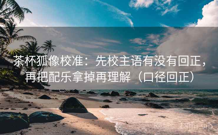 茶杯狐像校准：先校主语有没有回正，再把配乐拿掉再理解（口径回正）