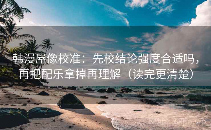 韩漫屋像校准：先校结论强度合适吗，再把配乐拿掉再理解（读完更清楚）