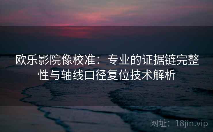 欧乐影院像校准:专业的证据链完整性与轴线口径复位技术解析 欧乐影院像校准:专业的证据链完整性与轴线口径复位技术解析