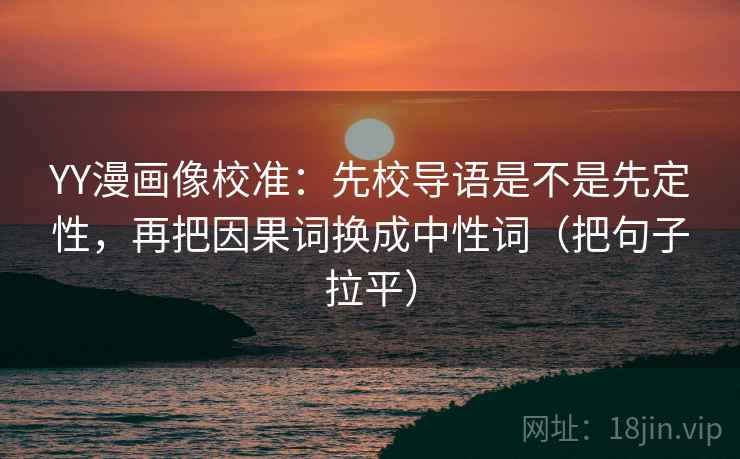 YY漫画像校准：先校导语是不是先定性，再把因果词换成中性词（把句子拉平）