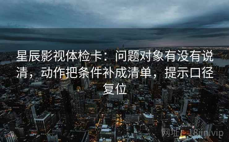 星辰影视体检卡：问题对象有没有说清，动作把条件补成清单，提示口径复位