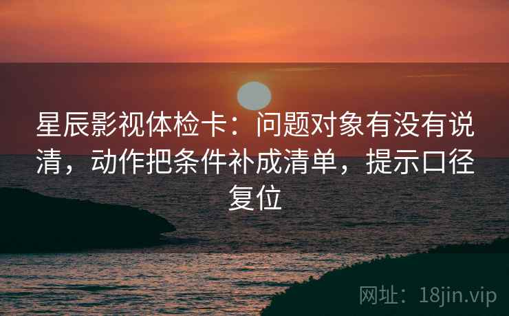 星辰影视体检卡：问题对象有没有说清，动作把条件补成清单，提示口径复位