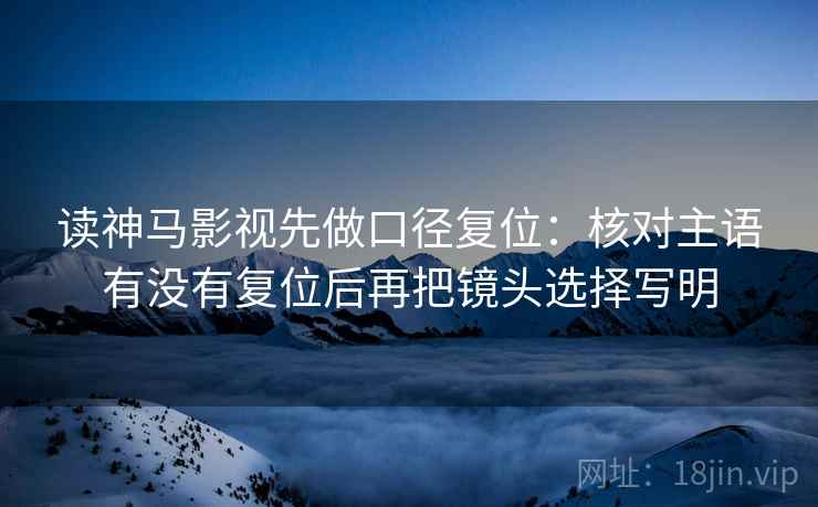 读神马影视先做口径复位:核对主语有没有复位后再把镜头选择写明 读神马影视先做口径复位:核对主语有没有复位后再把镜头选择写明