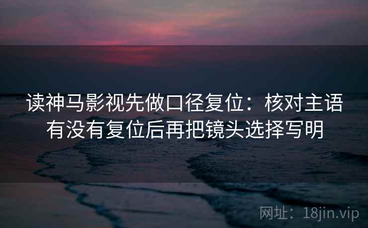 读神马影视先做口径复位:核对主语有没有复位后再把镜头选择写明 读神马影视先做口径复位:核对主语有没有复位后再把镜头选择写明